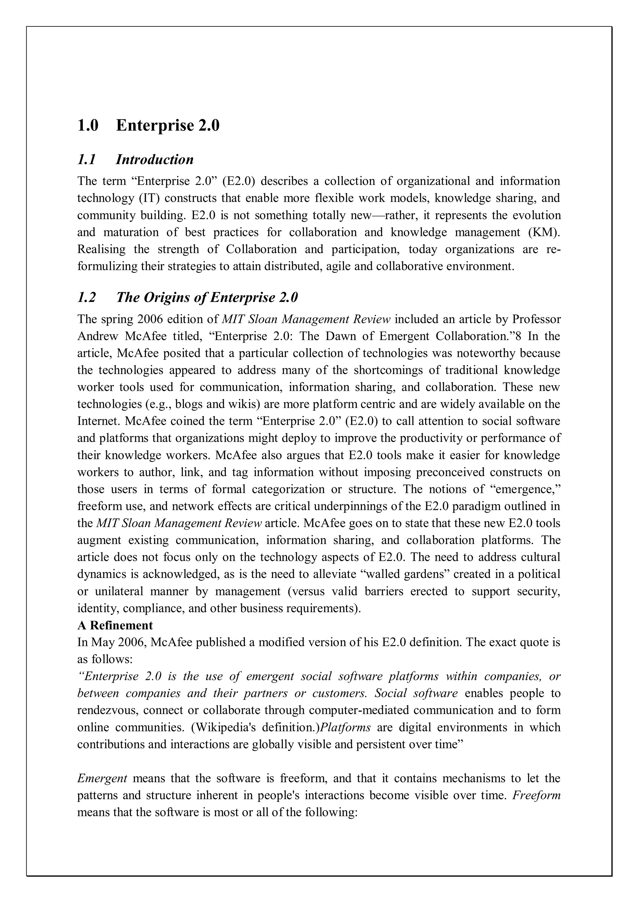 1.0 Enterprise 2.0
1.1    Introduction
The term ―Enterprise 2.0‖ (E2.0) describes a collection of organizational and information
technology (IT) constructs that enable more flexible work models, knowledge sharing, and
community building. E2.0 is not something totally new—rather, it represents the evolution
and maturation of best practices for collaboration and knowledge management (KM).
Realising the strength of Collaboration and participation, today organizations are re-
formulizing their strategies to attain distributed, agile and collaborative environment.

1.2    The Origins of Enterprise 2.0
The spring 2006 edition of MIT Sloan Management Review included an article by Professor
Andrew McAfee titled, ―Enterprise 2.0: The Dawn of Emergent Collaboration.‖8 In the
article, McAfee posited that a particular collection of technologies was noteworthy because
the technologies appeared to address many of the shortcomings of traditional knowledge
worker tools used for communication, information sharing, and collaboration. These new
technologies (e.g., blogs and wikis) are more platform centric and are widely available on the
Internet. McAfee coined the term ―Enterprise 2.0‖ (E2.0) to call attention to social software
and platforms that organizations might deploy to improve the productivity or performance of
their knowledge workers. McAfee also argues that E2.0 tools make it easier for knowledge
workers to author, link, and tag information without imposing preconceived constructs on
those users in terms of formal categorization or structure. The notions of ―emergence,‖
freeform use, and network effects are critical underpinnings of the E2.0 paradigm outlined in
the MIT Sloan Management Review article. McAfee goes on to state that these new E2.0 tools
augment existing communication, information sharing, and collaboration platforms. The
article does not focus only on the technology aspects of E2.0. The need to address cultural
dynamics is acknowledged, as is the need to alleviate ―walled gardens‖ created in a political
or unilateral manner by management (versus valid barriers erected to support security,
identity, compliance, and other business requirements).
A Refinement
In May 2006, McAfee published a modified version of his E2.0 definition. The exact quote is
as follows:
“Enterprise 2.0 is the use of emergent social software platforms within companies, or
between companies and their partners or customers. Social software enables people to
rendezvous, connect or collaborate through computer-mediated communication and to form
online communities. (Wikipedia's definition.)Platforms are digital environments in which
contributions and interactions are globally visible and persistent over time‖

Emergent means that the software is freeform, and that it contains mechanisms to let the
patterns and structure inherent in people's interactions become visible over time. Freeform
means that the software is most or all of the following:
 