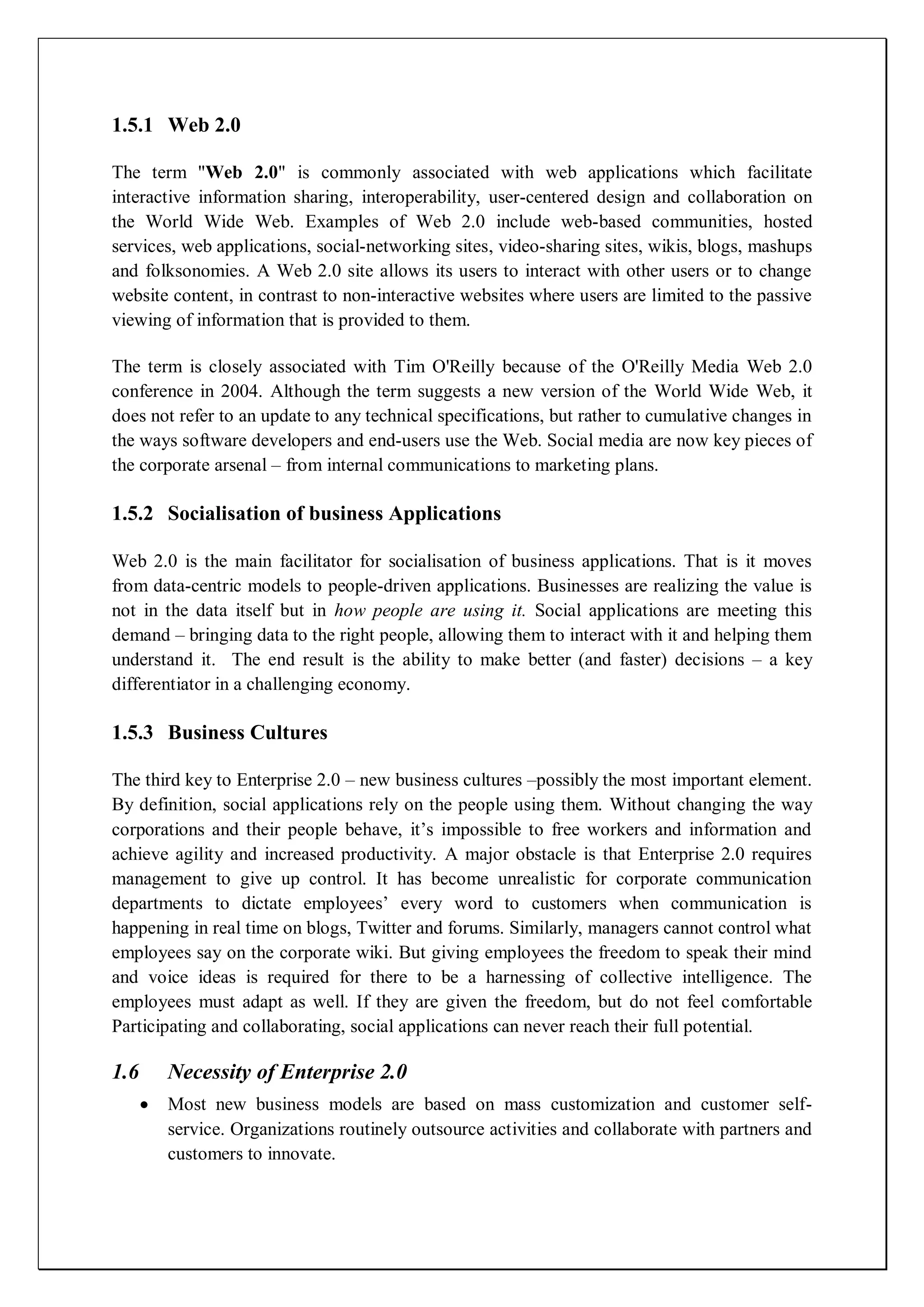 1.5.1 Web 2.0

The term "Web 2.0" is commonly associated with web applications which facilitate
interactive information sharing, interoperability, user-centered design and collaboration on
the World Wide Web. Examples of Web 2.0 include web-based communities, hosted
services, web applications, social-networking sites, video-sharing sites, wikis, blogs, mashups
and folksonomies. A Web 2.0 site allows its users to interact with other users or to change
website content, in contrast to non-interactive websites where users are limited to the passive
viewing of information that is provided to them.

The term is closely associated with Tim O'Reilly because of the O'Reilly Media Web 2.0
conference in 2004. Although the term suggests a new version of the World Wide Web, it
does not refer to an update to any technical specifications, but rather to cumulative changes in
the ways software developers and end-users use the Web. Social media are now key pieces of
the corporate arsenal – from internal communications to marketing plans.

1.5.2 Socialisation of business Applications

Web 2.0 is the main facilitator for socialisation of business applications. That is it moves
from data-centric models to people-driven applications. Businesses are realizing the value is
not in the data itself but in how people are using it. Social applications are meeting this
demand – bringing data to the right people, allowing them to interact with it and helping them
understand it. The end result is the ability to make better (and faster) decisions – a key
differentiator in a challenging economy.

1.5.3 Business Cultures

The third key to Enterprise 2.0 – new business cultures –possibly the most important element.
By definition, social applications rely on the people using them. Without changing the way
corporations and their people behave, it’s impossible to free workers and information and
achieve agility and increased productivity. A major obstacle is that Enterprise 2.0 requires
management to give up control. It has become unrealistic for corporate communication
departments to dictate employees’ every word to customers when communication is
happening in real time on blogs, Twitter and forums. Similarly, managers cannot control what
employees say on the corporate wiki. But giving employees the freedom to speak their mind
and voice ideas is required for there to be a harnessing of collective intelligence. The
employees must adapt as well. If they are given the freedom, but do not feel comfortable
Participating and collaborating, social applications can never reach their full potential.

1.6    Necessity of Enterprise 2.0
       Most new business models are based on mass customization and customer self-
       service. Organizations routinely outsource activities and collaborate with partners and
       customers to innovate.
 
