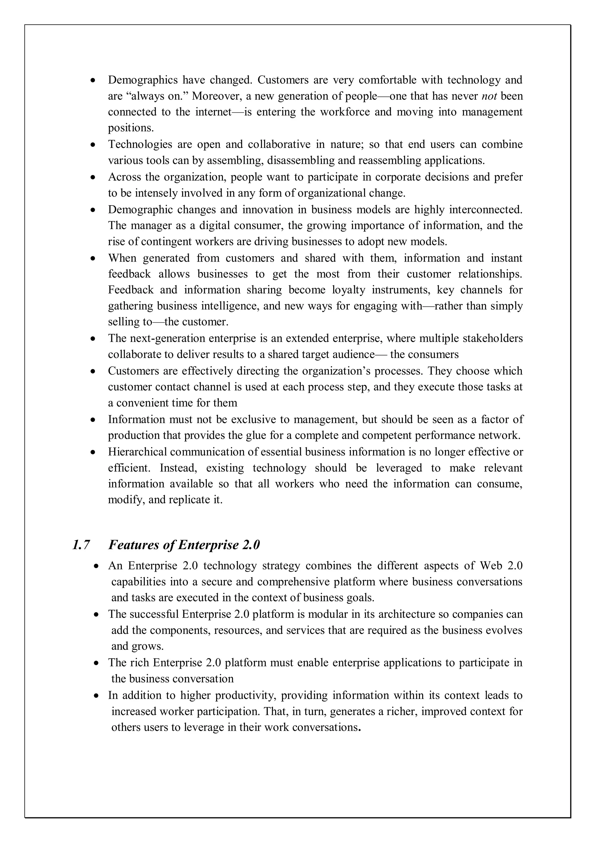 Demographics have changed. Customers are very comfortable with technology and
      are ―always on.‖ Moreover, a new generation of people—one that has never not been
      connected to the internet—is entering the workforce and moving into management
      positions.
      Technologies are open and collaborative in nature; so that end users can combine
      various tools can by assembling, disassembling and reassembling applications.
      Across the organization, people want to participate in corporate decisions and prefer
      to be intensely involved in any form of organizational change.
      Demographic changes and innovation in business models are highly interconnected.
      The manager as a digital consumer, the growing importance of information, and the
      rise of contingent workers are driving businesses to adopt new models.
      When generated from customers and shared with them, information and instant
      feedback allows businesses to get the most from their customer relationships.
      Feedback and information sharing become loyalty instruments, key channels for
      gathering business intelligence, and new ways for engaging with—rather than simply
      selling to—the customer.
      The next-generation enterprise is an extended enterprise, where multiple stakeholders
      collaborate to deliver results to a shared target audience— the consumers
      Customers are effectively directing the organization’s processes. They choose which
      customer contact channel is used at each process step, and they execute those tasks at
      a convenient time for them
      Information must not be exclusive to management, but should be seen as a factor of
      production that provides the glue for a complete and competent performance network.
      Hierarchical communication of essential business information is no longer effective or
      efficient. Instead, existing technology should be leveraged to make relevant
      information available so that all workers who need the information can consume,
      modify, and replicate it.


1.7   Features of Enterprise 2.0
      An Enterprise 2.0 technology strategy combines the different aspects of Web 2.0
       capabilities into a secure and comprehensive platform where business conversations
       and tasks are executed in the context of business goals.
      The successful Enterprise 2.0 platform is modular in its architecture so companies can
       add the components, resources, and services that are required as the business evolves
       and grows.
      The rich Enterprise 2.0 platform must enable enterprise applications to participate in
       the business conversation
      In addition to higher productivity, providing information within its context leads to
       increased worker participation. That, in turn, generates a richer, improved context for
       others users to leverage in their work conversations.
 