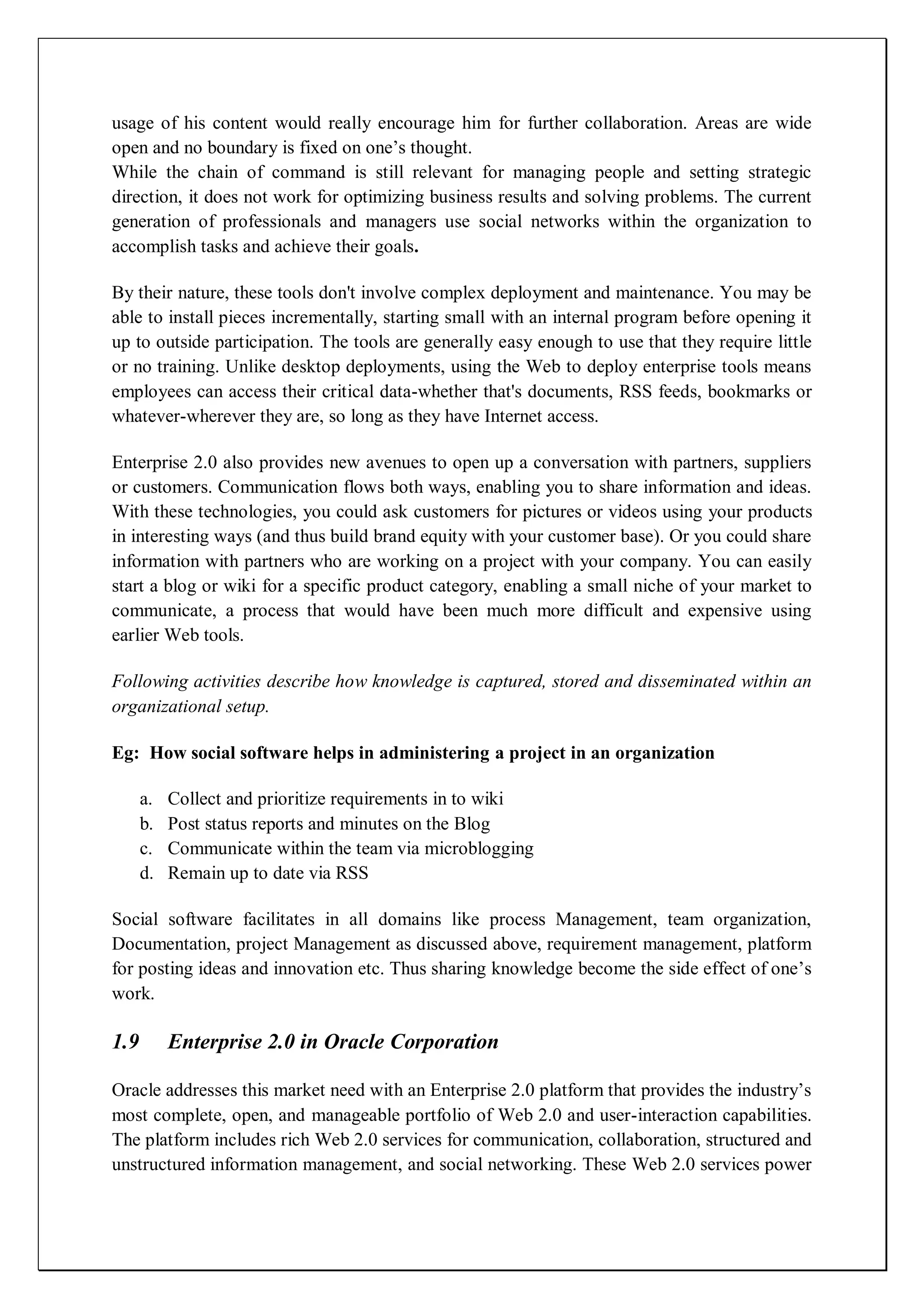 usage of his content would really encourage him for further collaboration. Areas are wide
open and no boundary is fixed on one’s thought.
While the chain of command is still relevant for managing people and setting strategic
direction, it does not work for optimizing business results and solving problems. The current
generation of professionals and managers use social networks within the organization to
accomplish tasks and achieve their goals.

By their nature, these tools don't involve complex deployment and maintenance. You may be
able to install pieces incrementally, starting small with an internal program before opening it
up to outside participation. The tools are generally easy enough to use that they require little
or no training. Unlike desktop deployments, using the Web to deploy enterprise tools means
employees can access their critical data-whether that's documents, RSS feeds, bookmarks or
whatever-wherever they are, so long as they have Internet access.

Enterprise 2.0 also provides new avenues to open up a conversation with partners, suppliers
or customers. Communication flows both ways, enabling you to share information and ideas.
With these technologies, you could ask customers for pictures or videos using your products
in interesting ways (and thus build brand equity with your customer base). Or you could share
information with partners who are working on a project with your company. You can easily
start a blog or wiki for a specific product category, enabling a small niche of your market to
communicate, a process that would have been much more difficult and expensive using
earlier Web tools.

Following activities describe how knowledge is captured, stored and disseminated within an
organizational setup.

Eg: How social software helps in administering a project in an organization

      a.   Collect and prioritize requirements in to wiki
      b.   Post status reports and minutes on the Blog
      c.   Communicate within the team via microblogging
      d.   Remain up to date via RSS

Social software facilitates in all domains like process Management, team organization,
Documentation, project Management as discussed above, requirement management, platform
for posting ideas and innovation etc. Thus sharing knowledge become the side effect of one’s
work.

1.9        Enterprise 2.0 in Oracle Corporation

Oracle addresses this market need with an Enterprise 2.0 platform that provides the industry’s
most complete, open, and manageable portfolio of Web 2.0 and user-interaction capabilities.
The platform includes rich Web 2.0 services for communication, collaboration, structured and
unstructured information management, and social networking. These Web 2.0 services power
 