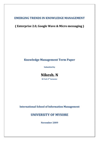 EMERGING TRENDS IN KNOWLEDGE MANAGEMENT

( Enterprise 2.0, Google Wave & Micro messaging )




      Knowledge Management Term Paper

                     Submitted by



                   Nikesh. N
                   M.Tech 3rd Semester




   International School of Information Management


           UNIVERSITY OF MYSORE

                   November 2009
 