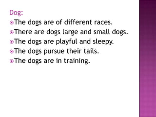 Dog:
 The dogs are of different races.
 There are dogs large and small dogs.
 The dogs are playful and sleepy.
 The dogs pursue their tails.
 The dogs are in training.
 