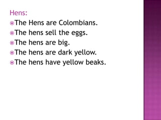 Hens:
 The Hens are Colombians.
 The hens sell the eggs.
 The hens are big.
 The hens are dark yellow.
 The hens have yellow beaks.
 