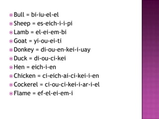  Bull= bi-iu-el-el
 Sheep = es-eich-i-i-pi
 Lamb = el-ei-em-bi
 Goat = yi-ou-ei-ti
 Donkey = di-ou-en-kei-i-uay
 Duck = di-ou-ci-kei
 Hen = eich-i-en
 Chicken = ci-eich-ai-ci-kei-i-en
 Cockerel = ci-ou-ci-kei-i-ar-i-el
 Flame = ef-el-ei-em-i
 