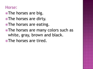 Horse:
 The horses are big.
 The horses are dirty.
 The horses are eating.
 The horses are many colors such as
  white, gray, brown and black.
 The horses are tired.
 