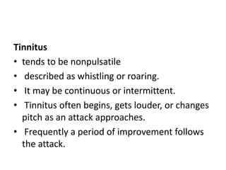 Tinnitus
• tends to be nonpulsatile
• described as whistling or roaring.
• It may be continuous or intermittent.
• Tinnitus often begins, gets louder, or changes
pitch as an attack approaches.
• Frequently a period of improvement follows
the attack.
 