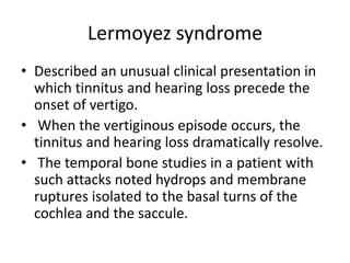 Lermoyez syndrome
• Described an unusual clinical presentation in
which tinnitus and hearing loss precede the
onset of vertigo.
• When the vertiginous episode occurs, the
tinnitus and hearing loss dramatically resolve.
• The temporal bone studies in a patient with
such attacks noted hydrops and membrane
ruptures isolated to the basal turns of the
cochlea and the saccule.
 