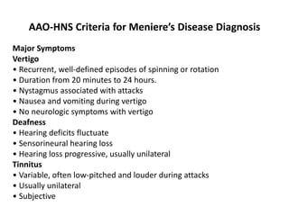 AAO-HNS Criteria for Meniere’s Disease Diagnosis
Major Symptoms
Vertigo
• Recurrent, well-defined episodes of spinning or rotation
• Duration from 20 minutes to 24 hours.
• Nystagmus associated with attacks
• Nausea and vomiting during vertigo
• No neurologic symptoms with vertigo
Deafness
• Hearing deficits fluctuate
• Sensorineural hearing loss
• Hearing loss progressive, usually unilateral
Tinnitus
• Variable, often low-pitched and louder during attacks
• Usually unilateral
• Subjective
 