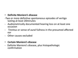 • Definite Meniere’s disease
-Two or more definitive spontaneous episodes of vertigo
lasting at least 20minutes
- Audiometrically documented hearing loss on at least one
occasion
- Tinnitus or sense of aural fullness in the presumed affected
ear
- Other causes excluded
• Certain Meniere’s disease
- Definite Meniere’s disease, plus histopathologic
confirmation
 
