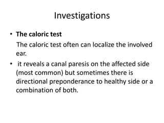 Investigations
• The caloric test
The caloric test often can localize the involved
ear.
• it reveals a canal paresis on the affected side
(most common) but sometimes there is
directional preponderance to healthy side or a
combination of both.
 