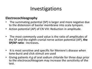 Investigations
Electrocochleography
• The summating potential (SP) is larger and more negative due
to the distension of basilar membrane into scala tympani.
• Action potential (AP) of CN VIII: Reduction in amplitude.
• The most commonly used value is the ratio of amplitudes of
the SP and the eighth cranial nerve action potential (AP), the
SP/AP ratio : Increases.
• It is most sensitive and specific for Meniere's disease when
tone-burst and click stimuli are used
• Giving patients 4 g of oral sodium chloride for three days prior
to the electrocochleogram may increase the sensitivity of the
test.
 