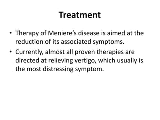 Treatment
• Therapy of Meniere’s disease is aimed at the
reduction of its associated symptoms.
• Currently, almost all proven therapies are
directed at relieving vertigo, which usually is
the most distressing symptom.
 