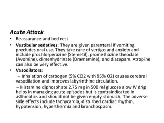 Acute Attack
• Reassurance and bed rest
• Vestibular sedatives: They are given parenteral if vomiting
precludes oral use. They take care of vertigo and anxiety and
include prochlorperazine (Stemetil), promethazine theoclate
(Avomine), dimenhydrinate (Dramamine), and diazepam. Atropine
can also be very effective.
• Vasodilators:
– Inhalation of carbogen (5% CO2 with 95% O2) causes cerebral
vasodilation and improves labyrinthine circulation.
– Histamine diphosphate 2.75 mg in 500 ml glucose slow IV drip
helps in managing acute episodes but is contraindicated in
asthmatics and should not be given empty stomach. The adverse
side effects include tachycardia, disturbed cardiac rhythm,
hypotension, hyperthermia and bronchospasm.
 