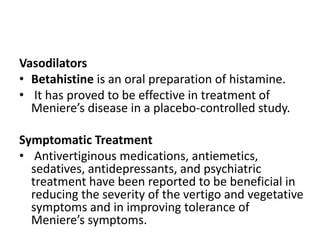 Vasodilators
• Betahistine is an oral preparation of histamine.
• It has proved to be effective in treatment of
Meniere’s disease in a placebo-controlled study.
Symptomatic Treatment
• Antivertiginous medications, antiemetics,
sedatives, antidepressants, and psychiatric
treatment have been reported to be beneficial in
reducing the severity of the vertigo and vegetative
symptoms and in improving tolerance of
Meniere’s symptoms.
 