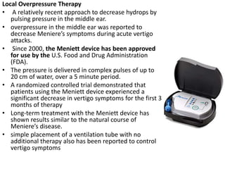 Local Overpressure Therapy
• A relatively recent approach to decrease hydrops by
pulsing pressure in the middle ear.
• overpressure in the middle ear was reported to
decrease Meniere’s symptoms during acute vertigo
attacks.
• Since 2000, the Meniett device has been approved
for use by the U.S. Food and Drug Administration
(FDA).
• The pressure is delivered in complex pulses of up to
20 cm of water, over a 5 minute period.
• A randomized controlled trial demonstrated that
patients using the Meniett device experienced a
significant decrease in vertigo symptoms for the first 3
months of therapy
• Long-term treatment with the Meniett device has
shown results similar to the natural course of
Meniere’s disease.
• simple placement of a ventilation tube with no
additional therapy also has been reported to control
vertigo symptoms
 