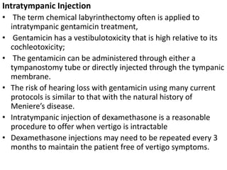 Intratympanic Injection
• The term chemical labyrinthectomy often is applied to
intratympanic gentamicin treatment,
• Gentamicin has a vestibulotoxicity that is high relative to its
cochleotoxicity;
• The gentamicin can be administered through either a
tympanostomy tube or directly injected through the tympanic
membrane.
• The risk of hearing loss with gentamicin using many current
protocols is similar to that with the natural history of
Meniere’s disease.
• Intratympanic injection of dexamethasone is a reasonable
procedure to offer when vertigo is intractable
• Dexamethasone injections may need to be repeated every 3
months to maintain the patient free of vertigo symptoms.
 