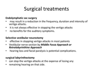 Surgical treatments
Endolymphatic sac surgery
• may result in a reduction in the frequency, duration and intensity of
vertigo attacks.
• it is not always effective in stopping the vertigo attacks
• no benefits for the auditory symptoms.
Selective vestibular neurectomy
• effective in stopping vertigo attacks in most patients
• Vestibular nerve section by Middle Fossa Approach or
Retrolabyrinthine Approach
• hearing loss and facial paralysis is potential complications.
surgical labyrinthectomy
• can stop the vertigo attacks at the expense of losing any
• remaining hearing on that side.
 