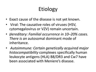 Etiology
• Exact cause of the disease is not yet known.
• Viral: The causative roles of viruses (HSV,
cytomegalovirus or VZV) remain uncertain.
• „Hereditary: Familial occurrence in 10–20% cases.
There is an autosomal dominant mode of
inheritance.
• Autoimmune: Certain genetically acquired major
histocompatibility complexes specifically human
leukocyte antigens (HLA) B8/DR3 and Cw7 have
been associated with Meniere’s disease.
 