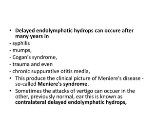 • Delayed endolymphatic hydrops can occure after
many years in
- syphilis
- mumps,
- Cogan's syndrome,
- trauma and even
- chronic suppurative otitis media,
• This produce the clinical picture of Meniere's disease -
so-called Meniere's syndrome.
• Sometimes the attacks of vertigo can occuer in the
other, previously normal, ear this is known as
contralateral delayed endolymphatic hydrops,
 