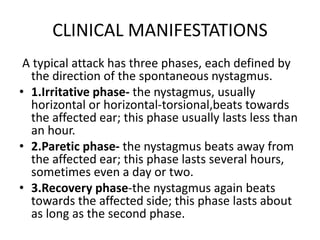 CLINICAL MANIFESTATIONS
A typical attack has three phases, each defined by
the direction of the spontaneous nystagmus.
• 1.Irritative phase- the nystagmus, usually
horizontal or horizontal-torsional,beats towards
the affected ear; this phase usually lasts less than
an hour.
• 2.Paretic phase- the nystagmus beats away from
the affected ear; this phase lasts several hours,
sometimes even a day or two.
• 3.Recovery phase-the nystagmus again beats
towards the affected side; this phase lasts about
as long as the second phase.
 