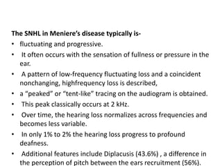The SNHL in Meniere’s disease typically is-
• fluctuating and progressive.
• It often occurs with the sensation of fullness or pressure in the
ear.
• A pattern of low-frequency fluctuating loss and a coincident
nonchanging, highfrequency loss is described,
• a “peaked” or “tent-like” tracing on the audiogram is obtained.
• This peak classically occurs at 2 kHz.
• Over time, the hearing loss normalizes across frequencies and
becomes less variable.
• In only 1% to 2% the hearing loss progress to profound
deafness.
• Additional features include Diplacusis (43.6%) , a difference in
the perception of pitch between the ears recruitment (56%).
 