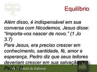 IEC Central de Itaboraí
Equilíbrio
Além disso, é indispensável em sua
conversa com Nicodemos, Jesus disse:
“Importa-vos nascer de novo.” (1 Jo
3.7)
Para Jesus, era preciso crescer em
conhecimento, santidade, fé, amor e
esperança. Pedro diz que seus leitores
deveriam crescer em sua salvação (1
Pe2.1-2)
 