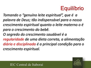 IEC Central de Itaboraí
Equilíbrio
Tomando o “genuíno leite espiritual”, que é a
palavra de Deus; tão indispensável para o nosso
crescimento espiritual quanto o leite materno o é
para o crescimento do bebê.
O segredo do crescimento saudável é a
regularidade de uma dieta correta, a alimentação
diária e disciplinada é a principal condição para o
crescimento espiritual.
 