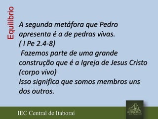 IEC Central de Itaboraí
Equilíbrio
A segunda metáfora que Pedro
apresenta é a de pedras vivas.
( I Pe 2.4-8)
Fazemos parte de uma grande
construção que é a Igreja de Jesus Cristo
(corpo vivo)
Isso significa que somos membros uns
dos outros.
 