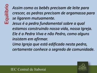IEC Central de Itaboraí
Equilíbrio Assim como os bebês precisam de leite para
crescer, as pedras precisam de argamassa para
se ligarem mutuamente.
Jesus é a pedra fundamental sobre a qual
estamos construindo nossa vida, nossa Igreja.
Ele é a Pedra Viva e não Pedro, como alguns
insistem em afirmar.
Uma Igreja que está edificada nesta pedra,
certamente conhece o segredo de comunidade.
 