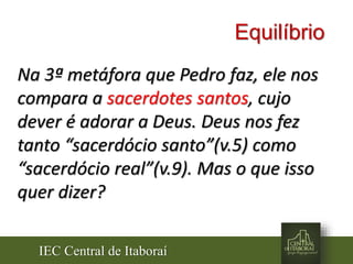 IEC Central de Itaboraí
Equilíbrio
Na 3ª metáfora que Pedro faz, ele nos
compara a sacerdotes santos, cujo
dever é adorar a Deus. Deus nos fez
tanto “sacerdócio santo”(v.5) como
“sacerdócio real”(v.9). Mas o que isso
quer dizer?
 