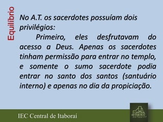 IEC Central de Itaboraí
Equilíbrio
No A.T. os sacerdotes possuíam dois
privilégios:
Primeiro, eles desfrutavam do
acesso a Deus. Apenas os sacerdotes
tinham permissão para entrar no templo,
e somente o sumo sacerdote podia
entrar no santo dos santos (santuário
interno) e apenas no dia da propiciação.
 