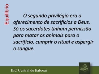 IEC Central de Itaboraí
Equilíbrio
O segundo privilégio era o
oferecimento de sacrifícios a Deus.
Só os sacerdotes tinham permissão
para matar os animais para o
sacrifício, cumprir o ritual e aspergir
o sangue.
 