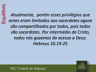 IEC Central de Itaboraí
Equilíbrio
Atualmente, porém esses privilégios que
antes eram limitados aos sacerdotes agora
são compartilhados por todos, pois todos
são sacerdotes. Por intermédio de Cristo,
todos nós gozamos do acesso a Deus:
Hebreus 10.19-25
 