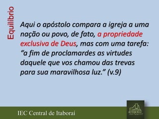 IEC Central de Itaboraí
Equilíbrio
Aqui o apóstolo compara a igreja a uma
nação ou povo, de fato, a propriedade
exclusiva de Deus, mas com uma tarefa:
“a fim de proclamardes as virtudes
daquele que vos chamou das trevas
para sua maravilhosa luz.” (v.9)
 