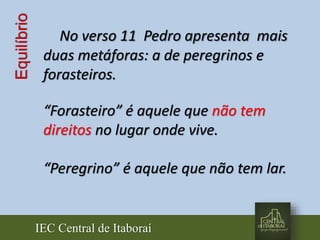 IEC Central de Itaboraí
Equilíbrio
No verso 11 Pedro apresenta mais
duas metáforas: a de peregrinos e
forasteiros.
“Forasteiro” é aquele que não tem
direitos no lugar onde vive.
“Peregrino” é aquele que não tem lar.
 