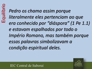 IEC Central de Itaboraí
Equilíbrio
Pedro os chama assim porque
literalmente eles pertenciam ao que
era conhecido por “diáspora” (1 Pe 1.1)
e estavam espalhados por todo o
Império Romano, mas também porque
essas palavras simbolizavam a
condição espiritual deles.
 