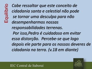 IEC Central de Itaboraí
Equilíbrio Cabe ressaltar que este conceito de
cidadania santa e celestial não pode
se tornar uma desculpa para não
desempenharmos nossas
responsabilidades terrenas.
Por isso,Pedro é cuidadoso em evitar
essa distorção. Percebe-se que logo
depois ele parte para os nossos deveres de
cidadania na terra. (v.18 em diante)
 