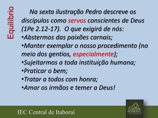 IEC Central de Itaboraí
Equilíbrio Na sexta ilustração Pedro descreve os
discípulos como servos conscientes de Deus
(1Pe 2.12-17). O que exigirá de nós:
•Abstermos das paixões carnais;
•Manter exemplar o nosso procedimento (no
meio dos gentios, especialmente);
•Sujeitarmos a toda instituição humana;
•Praticar o bem;
•Tratar a todos com honra;
•Amar os irmãos e temer a Deus!
 