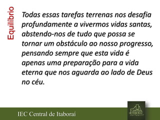 IEC Central de Itaboraí
Equilíbrio Todas essas tarefas terrenas nos desafia
profundamente a vivermos vidas santas,
abstendo-nos de tudo que possa se
tornar um obstáculo ao nosso progresso,
pensando sempre que esta vida é
apenas uma preparação para a vida
eterna que nos aguarda ao lado de Deus
no céu.
 