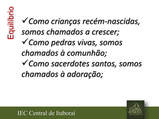IEC Central de Itaboraí
Equilíbrio
Como crianças recém-nascidas,
somos chamados a crescer;
Como pedras vivas, somos
chamados à comunhão;
Como sacerdotes santos, somos
chamados à adoração;
 
