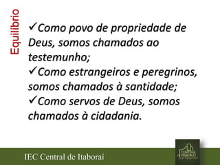 IEC Central de Itaboraí
Equilíbrio
Como povo de propriedade de
Deus, somos chamados ao
testemunho;
Como estrangeiros e peregrinos,
somos chamados à santidade;
Como servos de Deus, somos
chamados à cidadania.
 