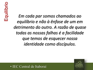 Em cada par somos chamados ao
equilíbrio e não à ênfase de um em
detrimento do outro. A razão de quase
todas as nossas falhas é a facilidade
que temos de esquecer nossa
identidade como discípulos.
Equilíbrio
• IEC Central de Itaboraí
 