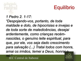 IEC Central de Itaboraí
Equilíbrio
1 Pedro 2. 1-17:
“Despojando-vos, portanto, de toda
maldade e dolo, de hipocrisias e invejas e
de toda sorte de maledicências, desejai
ardentemente, como crianças recém-
nascidas, o genuíno leite espiritual, para
que, por ele, vos seja dado crescimento
para salvação (...) Tratai todos com honra,
amai os irmãos, temei a Deus, honrai o
rei.”
 