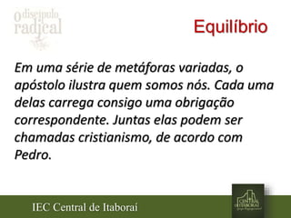 IEC Central de Itaboraí
Equilíbrio
Em uma série de metáforas variadas, o
apóstolo ilustra quem somos nós. Cada uma
delas carrega consigo uma obrigação
correspondente. Juntas elas podem ser
chamadas cristianismo, de acordo com
Pedro.
 