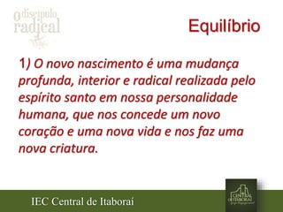 IEC Central de Itaboraí
Equilíbrio
1) O novo nascimento é uma mudança
profunda, interior e radical realizada pelo
espírito santo em nossa personalidade
humana, que nos concede um novo
coração e uma nova vida e nos faz uma
nova criatura.
 