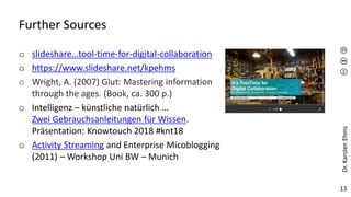 Dr.
Karsten
Ehms
13
Further Sources
o slideshare…tool-time-for-digital-collaboration
o https://www.slideshare.net/kpehms
o Wright, A. (2007) Glut: Mastering information
through the ages. (Book, ca. 300 p.)
o Intelligenz – künstliche natürlich …
Zwei Gebrauchsanleitungen für Wissen.
Präsentation: Knowtouch 2018 #knt18
o Activity Streaming and Enterprise Micoblogging
(2011) – Workshop Uni BW – Munich
 