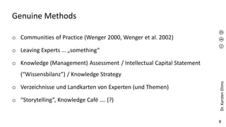 Dr.
Karsten
Ehms
8
Genuine Methods
o Communities of Practice (Wenger 2000, Wenger et al. 2002)
o Leaving Experts … „something“
o Knowledge (Management) Assessment / Intellectual Capital Statement
(“Wissensbilanz”) / Knowledge Strategy
o Verzeichnisse und Landkarten von Experten (und Themen)
o “Storytelling”, Knowledge Café …. (?)
 
