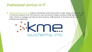 Professional services in IT
 
 Professional services in IT supports businesses of all sizes and in a wide range of industries. Our
IT services connects to all the client at one central hub. People working in KME Systems helps
their clients to manage and improve their business. KME Systems IT Services can be used in
banking and marketing.
 
