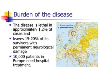 Burden of the disease
   The disease is lethal in
    approximately 1.2% of
    cases and
   leaves 15-20% of its
    survivors with
    permanent neurological
    damage
   10,000 patients in
    Europe need hospital
    treatment.
 