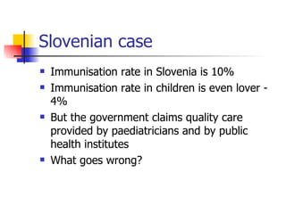 Slovenian case
   Immunisation rate in Slovenia is 10%
   Immunisation rate in children is even lover -
    4%
   But the government claims quality care
    provided by paediatricians and by public
    health institutes
   What goes wrong?
 